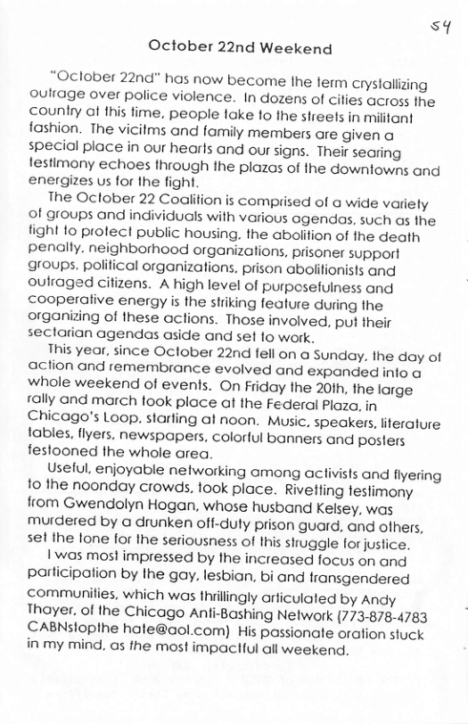sq October 22nd Weekend “Oclober 22nd" has now become the lerm crystalizing oulrage over police violence. In dozens of cilies across the counlry af this fime, people lake 1o the sireels in mililani fashion. The vicitms and family members are given a special place in our hearls and our signs. Their searing testimony echoes through the plazas of the downlowns and energizes us for the fight. The Oclober 22 Coglifion is comprised of @ wide variely of groups and individuals with various agendas, such as the. fight fo protect public housing, the abolition of the death penally. neighborhood organizations, prisoner support groups. polilical organizations. prison aboiitionists andl oulraged cifizens. A high level of purpcsefulness and cooperalive energy is the striking fealure during the organizing of these actions. Those involved, put their sectarian agendas aside and set 1o work. This year, since Oclober 22nd fell on a Sunday. the day of action and remembrance evolved and expanded info a whole weekend of events. On riday the 20ih, fhe large rally and march took place at the Federal Plaza, in Chicago’s Loop. starling al noon. Music, speakers, iterature lables, fiyers. newspapers, colorful banners and posters festooned the whole area Useful, enjoyable nelworking among aclivisis and flyering o the noonday crowds, took place. Rivetling tesfimony from Gwendolyn Hogan, whose husband Kelsey, was murdered by a drunken off-duly prison guard, and ofhers, sel the lone for the seriousness of Ihis siruggle for justice. | was most impressed by the increased focus on and parlicipation by Ihe gay. lesbian, bi and fransgendered communilies, which was thiillingly arficulated by Andy Thoyer, of the Chicago Anfi-Bashing Network (773-878-4783 CABNsloplhe hate@aol.com) His passionate oration stuck in my mind, as the most impaciful all weekend.